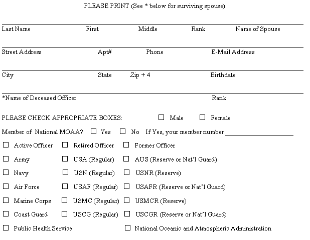 Text Box: PLEASE PRINT (See * below for surviving spouse)__________________________________________________________________________________________Last Name                                 First                        Middle                    Rank                  Name of Spouse__________________________________________________________________________________________Street Address                                  Apt#                     Phone                             E-Mail Address__________________________________________________________________________________________City                                                   State           Zip + 4                                    Birthdate__________________________________________________________________________________________*Name of Deceased Officer                                                                                 RankPLEASE CHECK APPROPRIATE BOXES:                     □   Male         □   FemaleMember of  National MOAA?    □  Yes     □  No    If Yes, your member number ____________________□   Active Officer     □   Retired Officer     □   Former Officer□   Army                   □   USA (Regular)     □   AUS (Reserve or Nat’l Guard)□   Navy                    □   USN (Regular)     □   USNR (Reserve)□   Air Force             □   USAF (Regular)   □   USAFR (Reserve or Nat’l Guard)□   Marine Corps      □   USMC (Regular)  □   USMCR (Reserve)□   Coast Guard        □   USCG (Regular)   □   USCGR (Reserve or Nat’l Guard)□   Public Health Service                               □  National Oceanic and Atmospheric Administration