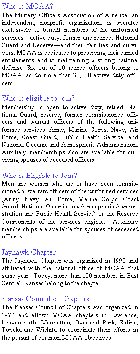 Text Box: Who is MOAA?The Military Officers Association of America, an  independent, nonprofit organization, is operated exclusively to benefit members of the uniformed services—active duty, former and retired, National Guard and Reserve—and their families and survivors. MOAA is dedicated to preserving their earned entitlements and to maintaining a strong national defense. Six out of 10 retired officers belong to MOAA, as do more than 30,000 active duty officers.Who is eligible to join?Membership is open to active duty, retired, National Guard, reserve, former commissioned officers and warrant officers of the following uniformed services: Army, Marine Corps, Navy, Air Force, Coast Guard, Public Health Service, and National Oceanic and Atmospheric Administration.   Auxiliary memberships also are available for surviving spouses of deceased officers.Who is Eligible to Join?Men and women who are or have been commissioned or warrant officers of the uniformed services (Army, Navy, Air Force, Marine Corps, Coast Guard, National Oceanic and Atmospheric Administration and Public Health Service) or the Reserve Components of the services eligible.  Auxiliary memberships are available for spouses of deceased officers.Jayhawk ChapterThe Jayhawk Chapter was organized in 1990 and affiliated with the national office of MOAA that same year.  Today, more than 100 members in East Central  Kansas belong to the chapter.Kansas Council of ChaptersThe Kansas Council of Chapters was organized in 1974 and allows MOAA chapters in Lawrence,  Leavenworth, Manhattan, Overland Park, Salina, Topeka and Wichita to coordinate their efforts in the pursuit of common MOAA objectives.